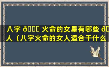 八字 💐 火命的女星有哪些 🍁 人（八字火命的女人适合干什么行业）